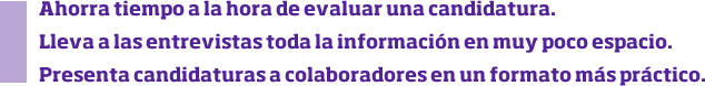 Ahorra tiempo a la hora de evaluar una candidatura. Lleva a las entrevistas toda la información en muy poco espacio. Presenta candidaturas a colaboradores en un formato más práctico.
